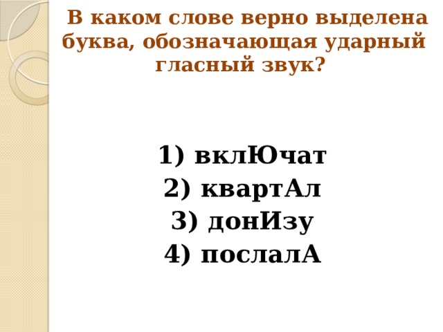  В каком слове верно выделена буква, обозначающая ударный гласный звук? 1) вклЮчат 2) квартАл 3) донИзу 4) послалА 