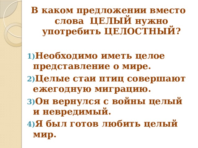 В каком предложении вместо слова ЦЕЛЫЙ нужно употребить ЦЕЛОСТНЫЙ? Необходимо иметь целое представление о мире. Целые стаи птиц совершают ежегодную миграцию. Он вернулся с войны целый и невредимый. Я был готов любить целый мир. 