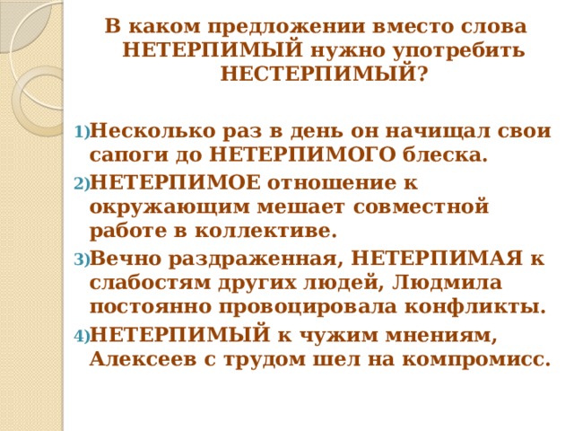  В каком предложении вместо слова НЕТЕРПИМЫЙ нужно употребить НЕСТЕРПИМЫЙ? Несколько раз в день он начищал свои сапоги до НЕТЕРПИМОГО блеска. НЕТЕРПИМОЕ отношение к окружающим мешает совместной работе в коллективе. Вечно раздраженная, НЕТЕРПИМАЯ к слабостям других людей, Людмила постоянно провоцировала конфликты. НЕТЕРПИМЫЙ к чужим мнениям, Алексеев с трудом шел на компромисс. 