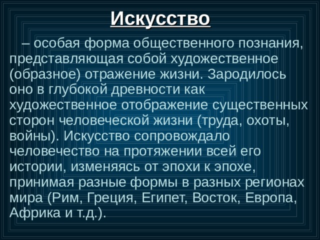 Искусство – особая форма общественного познания, представляющая собой художественное (образное) отражение жизни. Зародилось оно в глубокой древности как художественное отображение существенных сторон человеческой жизни (труда, охоты, войны). Искусство сопровождало человечество на протяжении всей его истории, изменяясь от эпохи к эпохе, принимая разные формы в разных регионах мира (Рим, Греция, Египет, Восток, Европа, Африка и т.д.). 