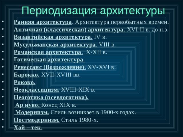 Периодизация архитектуры Ранняя архитектура . Архитектура первобытных времен. Античная (классическая) архитектура .  XVI - II в. до н.э. Византийская архитектура.  IV в. Мусульманская архитектура .  VIII в. Романская архитектура .  X - XII в. Готическая архитектура .  Ренессанс (Возрождение) .  XV - XVI в. Барокко.  XVII - XVIII вв. Рококо.  Неоклассицизм.  XVIII - XIX в. Неоготика (псевдоготика).   Ар нуво. Конец XIX в.  Модернизм. Стиль возникает в 1900-х годах. Постмодернизм. Стиль 1980-х. Хай – тек .  