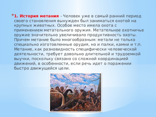 1. История метания - Человек уже в самый ранний период своего становления вынужден был заниматься охотой на крупных животных. Особое место имела охота с применением метательного оружия. Метательное охотничье оружие значительно увеличивало продуктивность охоты. Причем метание было многообразным: метали не только специально изготовленные орудия, но и палки, камни и т.п. Метание, как разновидность специфически человеческой деятельности, требует довольно длительной и трудоемкой выучки, поскольку связано со сложной координацией движений, в особенности, если речь идет о поражении быстро движущейся цели. 
