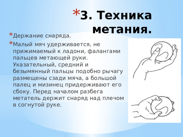3. Техника метания. Держание снаряда. Малый мяч удерживается, не прижимаемый к ладони, фалангами пальцев метающей руки. Указательный, средний и безымянный пальцы подобно рычагу размещены сзади мяча, а большой палец и мизинец придерживают его сбоку. Перед началом разбега метатель держит снаряд над плечом в согнутой руке.   