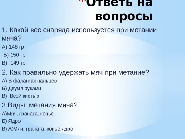 Ответь на вопросы 1. Какой вес снаряда используется при метании мяча? А) 148 гр  Б) 150 гр В) 149 гр 2. Как правильно удержать мяч при метание? А) В фалангах пальцев Б) Двумя руками В) Всей кистью 3.Виды метания мяча? А)Мяч, граната, копьё Б) Ядро В) А)Мяч, граната, копьё,ядро 