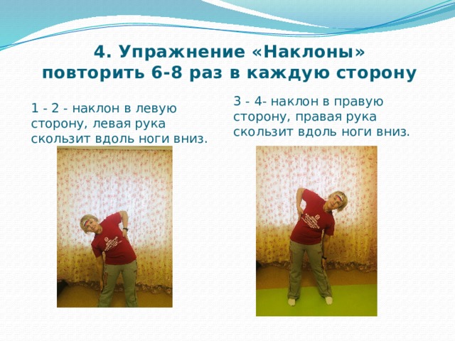 4. Упражнение «Наклоны»  повторить 6-8 раз в каждую сторону 3 - 4- наклон в правую сторону, правая рука скользит вдоль ноги вниз.  1 - 2 - наклон в левую сторону, левая рука скользит вдоль ноги вниз. 