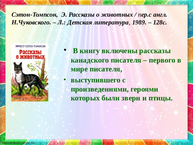 Сэтон-Томпсон, Э. Рассказы о животных / п ер.с англ. Н.Чуковского. – Л.: Детская литература , 1989. – 128с.  В книгу включены рассказы канадского писателя – первого в мире писателя, выступившего с произведениями, героями которых были звери и птицы. 