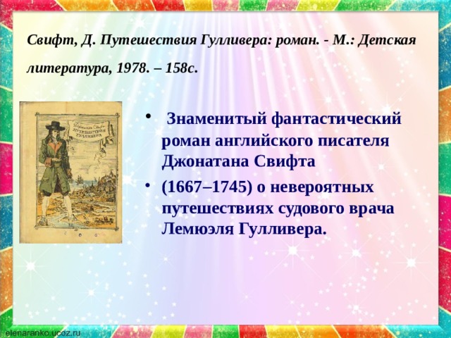 Свифт, Д. Путешествия Гулливера: роман. - М.: Детская литература, 1978. – 158с.   Знаменитый фантастический роман английского писателя Джонатана Свифта (1667–1745) о невероятных путешествиях судового врача Лемюэля Гулливера. 