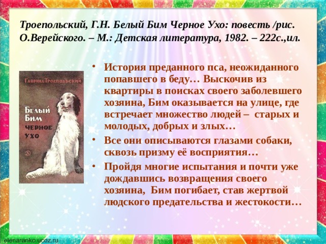 Троепольский, Г.Н. Белый Бим Черное Ухо: повесть /рис. О.Верейского. – М.: Детская литература, 1982. – 222с.,ил. История преданного пса, неожиданного попавшего в беду… Выскочив из квартиры в поисках своего заболевшего хозяина, Бим оказывается на улице, где встречает множество людей – старых и молодых, добрых и злых… Все они описываются глазами собаки, сквозь призму её восприятия… Пройдя многие испытания и почти уже дождавшись возвращения своего хозяина, Бим погибает, став жертвой людского предательства и жестокости… 
