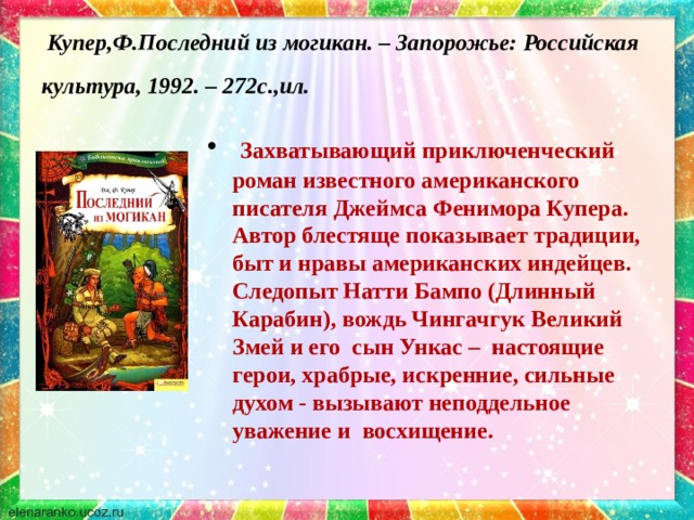  Купер,Ф.Последний из могикан. – Запорожье: Российская культура, 1992. – 272с.,ил.   Захватывающий приключенческий роман известного американского писателя Джеймса Фенимора Купера. Автор блестяще показывает традиции, быт и нравы американских индейцев. Следопыт Натти Бампо (Длинный Карабин), вождь Чингачгук Великий Змей и его сын Ункас – настоящие герои, храбрые, искренние, сильные духом - вызывают неподдельное уважение и восхищение. 