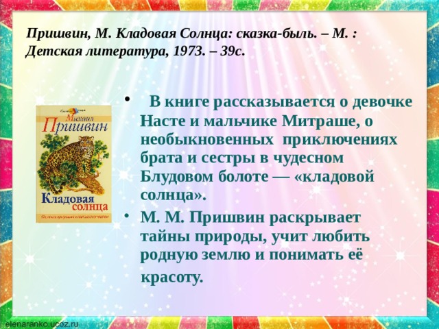 Пришвин, М. Кладовая Солнца: сказка-быль. – М. : Детская литература, 1973. – 39с.    В книге рассказывается о девочке Насте и мальчике Митраше, о необыкновенных приключениях брата и сестры в чудесном Блудовом болоте — «кладовой солнца». М. М. Пришвин раскрывает тайны природы, учит любить родную землю и понимать её  красоту. 