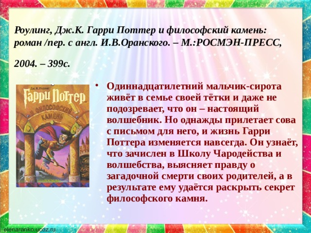 Роулинг, Дж.К. Гарри Поттер и философский камень: роман /пер. с англ. И.В.Оранского. – М.:РОСМЭН-ПРЕСС, 2004. – 399с.  Одиннадцатилетний мальчик-сирота живёт в семье своей тётки и даже не подозревает, что он – настоящий волшебник. Но однажды прилетает сова с письмом для него, и жизнь Гарри Поттера изменяется навсегда. Он узнаёт, что зачислен в Школу Чародейства и волшебства, выясняет правду о загадочной смерти своих родителей, а в результате ему удаётся раскрыть секрет философского камня. 