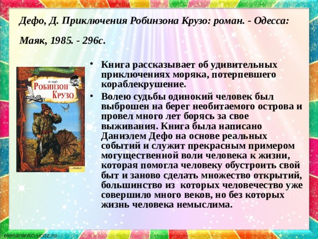 Дефо, Д. Приключения Робинзона Крузо: роман. - Одесса: Маяк, 1985. - 296с.  Книга рассказывает об удивительных приключениях моряка, потерпевшего кораблекрушение. Волею судьбы одинокий человек был выброшен на берег необитаемого острова и провел много лет борясь за свое выживания. Книга была написано Даниэлем Дефо на основе реальных событий и служит прекрасным примером могущественной воли человека к жизни, которая помогла человеку обустроить свой быт и заново сделать множество открытий, большинство из которых человечество уже совершило много веков, но без которых жизнь человека немыслима. 
