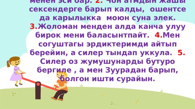 243-конугуу  1. Анын мунозу женил, ошенткени менен эси бар. 2. Чон атмдын жашы сексендерге барып калды, ошентсе да карылыкка моюн суна элек. 3. Жоломан менден алда канча улуу бирок мени баласынтпайт. 4. Мен согуштагы эрдиктеримди айтып берейин, а силер тындап уккула. 5. Силер оз жумушунарды бутуро бергиле , а мен Зуурадан барып, болгон ишти сурайын. 