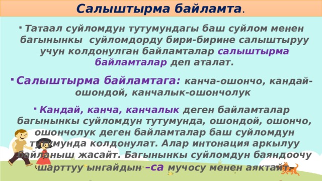 Салыштырма байламта . Татаал суйломдун тутумундагы баш суйлом менен багынынкы суйломдорду бири-бирине салыштыруу учун колдонулган байламталар салыштырма байламталар деп аталат. Салыштырма байламтага: канча-ошончо, кандай-ошондой, канчалык-ошончолук Кандай, канча, канчалык деген байламталар багынынкы суйломдун тутумунда, ошондой, ошончо, ошончолук деген байламталар баш суйломдун тутумунда колдонулат. Алар интонация аркылуу байланыш жасайт. Багынынкы суйломдун баяндоочу шарттуу ынгайдын –са мучосу менен аяктайт. Мисалы: Ар бир адамдын аткарган иши канча болсо, эмгегине да ошончо алат. 