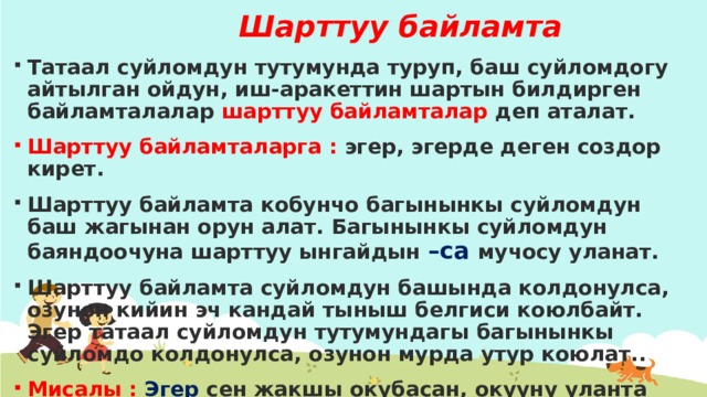 Шарттуу байламта Татаал суйломдун тутумунда туруп, баш суйломдогу айтылган ойдун, иш-аракеттин шартын билдирген байламталалар шарттуу байламталар деп аталат. Шарттуу байламталарга : эгер, эгерде деген создор кирет. Шарттуу байламта кобунчо багынынкы суйломдун баш жагынан орун алат. Багынынкы суйломдун баяндоочуна шарттуу ынгайдын –са мучосу уланат. Шарттуу байламта суйломдун башында колдонулса, озунон кийин эч кандай тыныш белгиси коюлбайт. Эгер татаал суйломдун тутумундагы багынынкы суйломдо колдонулса, озунон мурда утур коюлат.. Мисалы : Эгер сен жакшы окубасан, окууну уланта албайсын. 