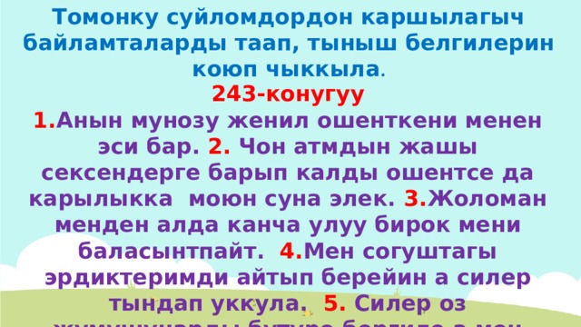 Томонку суйломдордон каршылагыч байламталарды таап, тыныш белгилерин коюп чыккыла . 243-конугуу 1. Анын мунозу женил ошенткени менен эси бар. 2. Чон атмдын жашы сексендерге барып калды ошентсе да карылыкка моюн суна элек. 3. Жоломан менден алда канча улуу бирок мени баласынтпайт. 4. Мен согуштагы эрдиктеримди айтып берейин а силер тындап уккула. 5. Силер оз жумушунарды бутуро бергиле а мен Зуурадан барып, болгон ишти сурайын. 