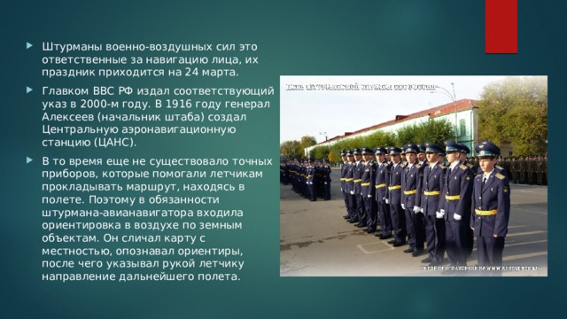 Штурманы военно-воздушных сил это ответственные за навигацию лица, их праздник приходится на 24 марта. Главком ВВС РФ издал соответствующий указ в 2000-м году. В 1916 году генерал Алексеев (начальник штаба) создал Центральную аэронавигационную станцию (ЦАНС). В то время еще не существовало точных приборов, которые помогали летчикам прокладывать маршрут, находясь в полете. Поэтому в обязанности штурмана-авианавигатора входила ориентировка в воздухе по земным объектам. Он сличал карту с местностью, опознавал ориентиры, после чего указывал рукой летчику направление дальнейшего полета. 