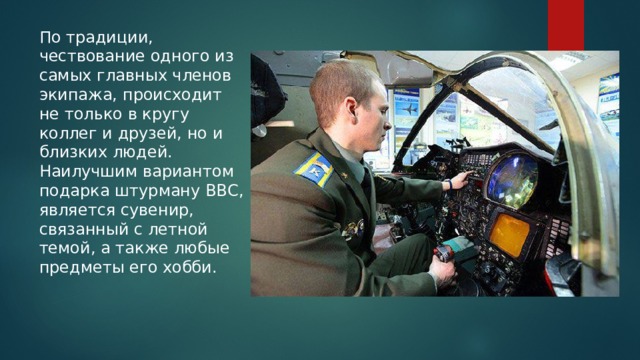 По традиции, чествование одного из самых главных членов экипажа, происходит не только в кругу коллег и друзей, но и близких людей. Наилучшим вариантом подарка штурману ВВС, является сувенир, связанный с летной темой, а также любые предметы его хобби. 