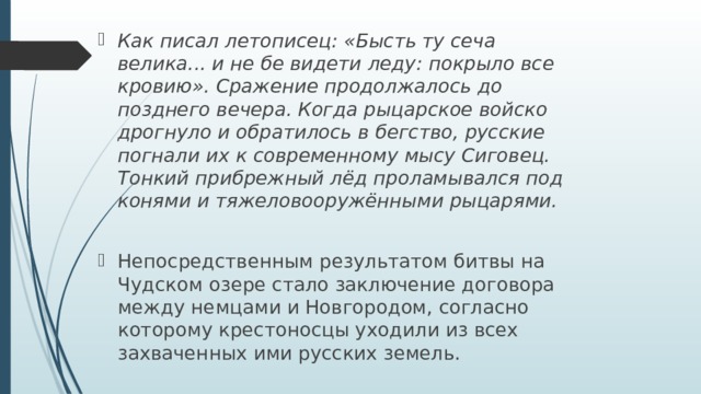 Как писал летописец: «Бысть ту сеча велика... и не бе видети леду: покрыло все кровию». Сражение продолжалось до позднего вечера. Когда рыцарское войско дрогнуло и обратилось в бегство, русские погнали их к современному мысу Сиговец. Тонкий прибрежный лёд проламывался под конями и тяжеловооружёнными рыцарями.  Непосредственным результатом битвы на Чудском озере стало заключение договора между немцами и Новгородом, согласно которому крестоносцы уходили из всех захваченных ими русских земель. 