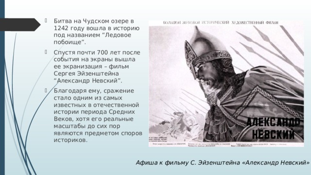 Битва на Чудском озере в 1242 году вошла в историю под названием “Ледовое побоище”. Спустя почти 700 лет после события на экраны вышла ее экранизация – фильм Сергея Эйзенштейна “Александр Невский”. Благодаря ему, сражение стало одним из самых известных в отечественной истории периода Средних Веков, хотя его реальные масштабы до сих пор являются предметом споров историков. Афиша к фильму С. Эйзенштейна «Александр Невский» 
