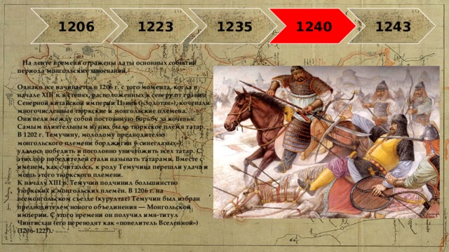 1206 1223 1235 1240 1243 На ленте времени отражены даты основных событий периода монгольских завоеваний.   Однако все начинается в 1206 г. с того момента, когда в начале XIII в. в степях, расположенных к северу от границ Северной китайской империи Цзинь («Золотая»), кочевали многочисленные тюркские и монгольские племена.  Они вели между собой постоянную борьбу за кочевья. Самым влиятельным из них было тюркское племя татар.  В 1202 г. Темучину, молодому предводителю монгольского племени борджигин («синеглазых»), удалось победить и поголовно уничтожить всех татар. С этих пор победителей стали называть татарами. Вместе с именем, как считалось, к роду Темучина перешли удача и мощь этого тюркского племени.  К началу XIII в. Темучин подчинил большинство тюркских и монгольских племён. В 1206 г. на всемонгольском съезде (курултае) Темучин был избран предводителем нового объединения — Монгольской империи. С этого времени он получил имя-титул Чингисхан (его переводят как «повелитель Вселенной») (1206-1227).   