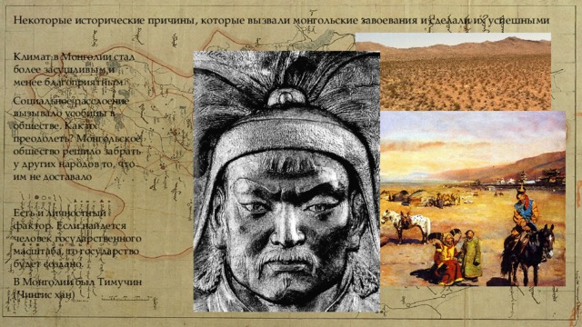 Некоторые исторические причины, которые вызвали монгольские завоевания и сделали их успешными Климат в Монголии стал более засушливым и менее благоприятным Социальное расслоение вызывало усобицы в обществе. Как их преодолеть? Монгольское общество решило забрать у других народов то, что им не доставало Есть и личностный фактор. Если найдется человек государственного масштаба, то государство будет создано. В Монголии был Тимучин (Чингис хан) 