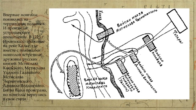 Впервые монголы появились на территории половцев. И произвели устрашающее впечатление. В 1223 г. Произошло сражение на реке Калке, где вместе с половцами монголов встретили дружины русских князей: Мстислава Киевского, Мстислава Удалого Галицкого, Мстислава Черниговского, Даниила Волынского. Битва была проиграна, но монголы вернулись в свои степи. 