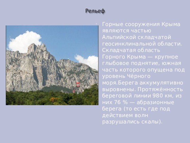 Горные сооружения Крыма являются частью Альпийской складчатой геосинклинальной области. Складчатая область Горного Крыма — крупное глыбовое поднятие, южная часть которого опущена под уровень Чёрного моря.Берега аккумулятивно выровнены. Протяжённость береговой линии 980 км, из них 76 % — абразионные берега (то есть где под действием волн разрушались скалы). 
