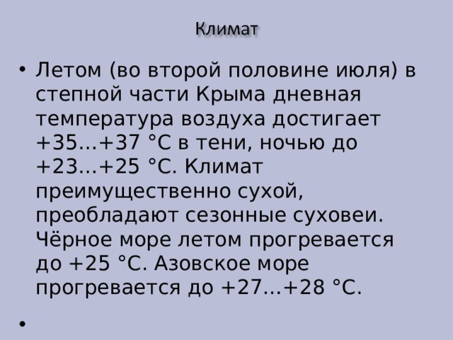 Летом (во второй половине июля) в степной части Крыма дневная температура воздуха достигает +35…+37 °C в тени, ночью до +23…+25 °C. Климат преимущественно сухой, преобладают сезонные суховеи. Чёрное море летом прогревается до +25 °С. Азовское море прогревается до +27…+28 °С. 