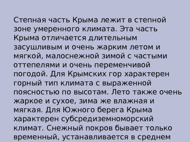 Степная часть Крыма лежит в степной зоне умеренного климата. Эта часть Крыма отличается длительным засушливым и очень жарким летом и мягкой, малоснежной зимой с частыми оттепелями и очень переменчивой погодой. Для Крымских гор характерен горный тип климата с выраженной поясностью по высотам. Лето также очень жаркое и сухое, зима же влажная и мягкая. Для Южного берега Крыма характерен субсредиземноморский климат. Снежный покров бывает только временный, устанавливается в среднем раз в 7 лет, морозы только при прохождении арктического антициклона. 