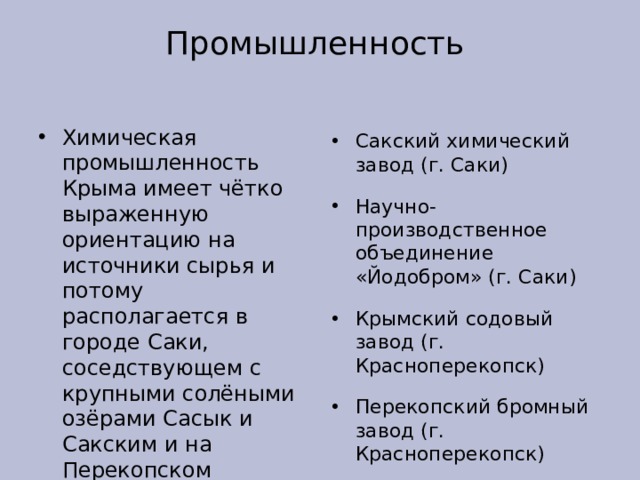 Промышленность Химическая промышленность Крыма имеет чётко выраженную ориентацию на источники сырья и потому располагается в городе Саки, соседствующем с крупными солёными озёрами Сасык и Сакским и на Перекопском перешейке, где расположена система горько-солёных озёр Сакский химический завод (г. Саки) Научно-производственное объединение «Йодобром» (г. Саки) Крымский содовый завод (г. Красноперекопск) Перекопский бромный завод (г. Красноперекопск) Крымский Титан (г. Армянск) химические производства в Симферополе 