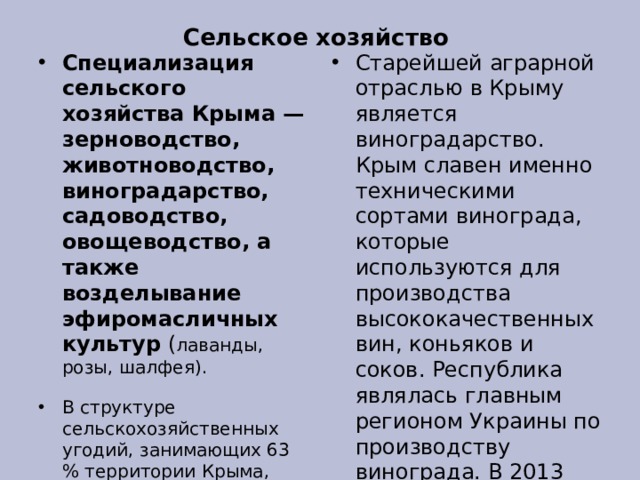 Сельское хозяйство Специализация сельского хозяйства Крыма — зерноводство, животноводство, виноградарство, садоводство, овощеводство, а также возделывание эфиромасличных культур ( лаванды, розы, шалфея). В структуре сельскохозяйственных угодий, занимающих 63 % территории Крыма, преобладает пашня (63,3 % общей площади сельхозугодий). Далее следуют пастбища — 22,9 %, многолетние насаждения — 8,7 % и сенокосы — 0,1 %. Старейшей аграрной отраслью в Крыму является виноградарство. Крым славен именно техническими сортами винограда, которые используются для производства высококачественных вин, коньяков и соков. Республика являлась главным регионом Украины по производству винограда. В 2013 году Крым собрал 472 тыс. тонн овощей и почти 412 тонн картофеля 