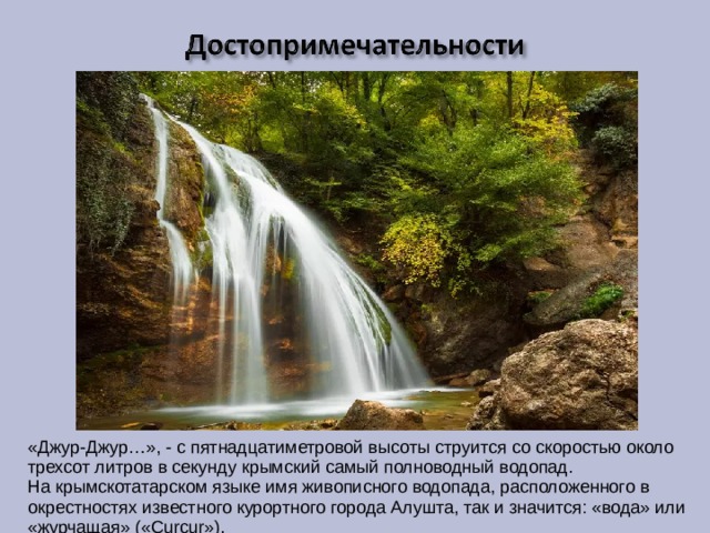 «Джур-Джур…», - с пятнадцатиметровой высоты струится со скоростью около трехсот литров в секунду крымский самый полноводный водопад. На крымскотатарском языке имя живописного водопада, расположенного в окрестностях известного курортного города Алушта, так и значится: «вода» или «журчащая» («Сurcur»). 