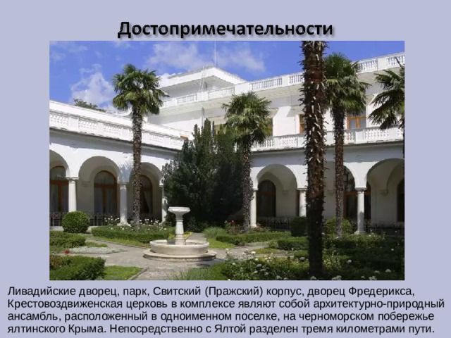 Ливадийские дворец, парк, Свитский (Пражский) корпус, дворец Фредерикса, Крестовоздвиженская церковь в комплексе являют собой архитектурно-природный ансамбль, расположенный в одноименном поселке, на черноморском побережье ялтинского Крыма. Непосредственно с Ялтой разделен тремя километрами пути. 