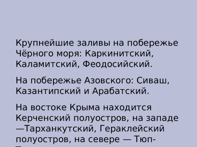 Крупнейшие заливы на побережье Чёрного моря: Каркинитский, Каламитский, Феодосийский. На побережье Азовского: Сиваш, Казантипский и Арабатский. На востоке Крыма находится Керченский полуостров, на западе —Тарханкутский, Гераклейский полуостров, на севере — Тюп-Тархан. 
