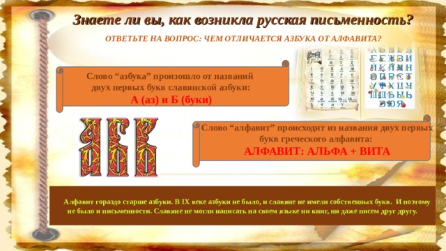 Знаете ли вы, как возникла русская письменность? ОТВЕТЬТЕ НА ВОПРОС: ЧЕМ ОТЛИЧАЕТСЯ АЗБУКА ОТ АЛФАВИТА?  Слово “азбука” произошло от названий  двух первых букв славянской азбуки:  А (аз) и Б (буки)   Слово “алфавит” происходит из названия двух первых букв греческого алфавита:  АЛФАВИТ: АЛЬФА + ВИТА        Алфавит гораздо старше азбуки. В IX веке азбуки не было, и славяне не имели собственных букв.  И поэтому не было и письменности. Славяне не могли написать на своем языке ни книг, ни даже писем друг другу.      