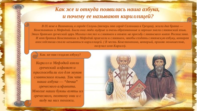 Как же и откуда появилась наша азбука, и почему ее называют кириллицей?      В IX веке в Византии, в городе Солунь (теперь это город Салоники в Греции), жили два брата — Константин и Мефодий. Были они люди мудрые и очень образованные и хорошо знали славянский язык. Этих братьев греческий царь Михаил послал к славянам в ответ на просьбу славянского князя Ростислава.       И вот братья Константин и Мефодий приехали к славянам, чтобы создать славянскую азбуку, которая впоследствии стала называться кириллицей. ( В честь Константина, который, приняв монашество, получил имя Кирилл).          Как же они создали азбуку? Кирилл и Мефодий взяли греческий алфавит и приспособили его для звуков славянского языка. Так что наша азбука — “дочка” греческого алфавита. Многие наши буквы взяты из греческого, поэтому они и с виду на них похожи.