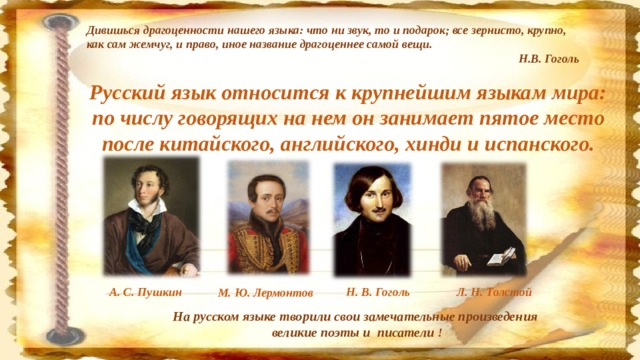 Дивишься драгоценности нашего языка: что ни звук, то и подарок; все зернисто, крупно, как сам жемчуг, и право, иное название драгоценнее самой вещи.          Н.В. Гоголь Русский язык относится к крупнейшим языкам мира: по числу говорящих на нем он занимает пятое место после китайского, английского, хинди и испанского. А. С. Пушкин Н. В. Гоголь Л. Н. Толстой М. Ю. Лермонтов На русском языке творили свои замечательные произведения великие поэты и писатели !