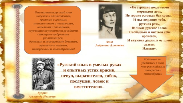 «Не страшно под пулями мертвыми лечь,  Не горько остаться без крова, -  И мы сохраним тебя, русская речь,  Великое русское слово. Свободным и чистым тебя пронесем,  И внуками дадим, и от плена спасем,  Навеки».      Они называли русский язык могучим и полногласным, кротким и грозным, пленительным и ласкающим, напевным и спокойным, журчащим неуловимыми ручейками, сияющим серебряными разливами рек, духовным и неисчерпаемо богатым, красивым и чистым, интересным и многообразным!  Анна Андреевна Ахматова И дальше вы убедитесь в том, что русский язык интересен и многообразен «Русский язык в умелых руках и опытных устах красив, певуч, выразителен, гибок, послушен, ловок и вместителен».    Куприн Александр Иванович