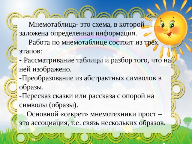  Мнемотаблица- это схема, в которой заложена определенная информация.  Работа по мнемотаблице состоит из трёх этапов: - Рассматривание таблицы и разбор того, что на ней изображено. -Преобразование из абстрактных символов в образы. -Пересказ сказки или рассказа с опорой на символы (образы).      Основной «секрет» мнемотехники прост – это ассоциация, т.е. связь нескольких образов.  