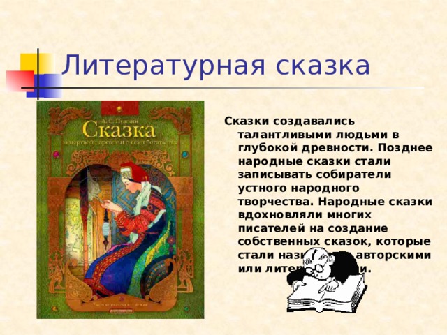 Литературная сказка  Сказки создавались талантливыми людьми в глубокой древности. Позднее народные сказки стали записывать собиратели устного народного творчества. Народные сказки вдохновляли многих писателей на создание собственных сказок, которые стали называться авторскими или литературными.    