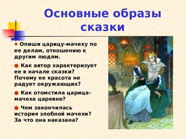 Основные образы сказки ●  Опиши царицу-мачеху по ее делам, отношению к другим людям. ●  Как автор характеризует ее в начале сказки? Почему ее красота не радует окружающих? ●  Как отомстила царица-мачеха царевне? ●  Чем закончилась история злобной мачехи? За что она наказана? 