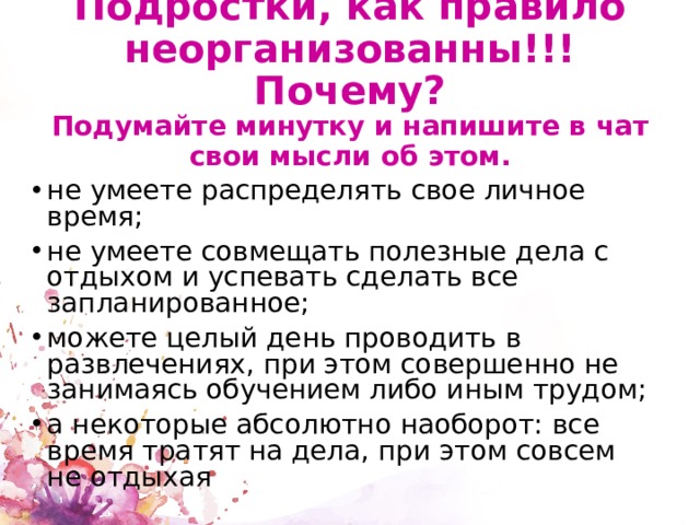 Подростки, как правило неорганизованны!!!Почему?  Подумайте минутку и напишите в чат свои мысли об этом. не умеете распределять свое личное время; не умеете совмещать полезные дела с отдыхом и успевать сделать все запланированное; можете целый день проводить в развлечениях, при этом совершенно не занимаясь обучением либо иным трудом; а некоторые абсолютно наоборот: все время тратят на дела, при этом совсем не отдыхая 