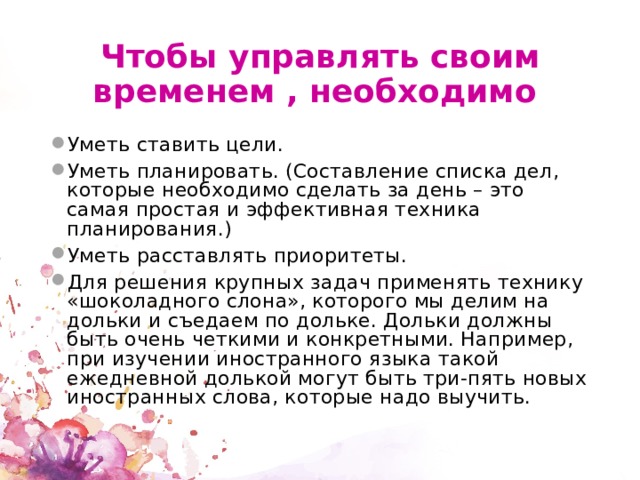 Чтобы управлять своим временем , необходимо Уметь ставить цели. Уметь планировать. (Составление списка дел, которые необходимо сделать за день – это самая простая и эффективная техника планирования.) Уметь расставлять приоритеты. Для решения крупных задач применять технику «шоколадного слона», которого мы делим на дольки и съедаем по дольке. Дольки должны быть очень четкими и конкретными. Например, при изучении иностранного языка такой ежедневной долькой могут быть три-пять новых иностранных слова, которые надо выучить. 