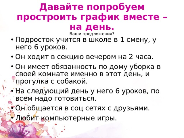 Давайте попробуем простроить график вместе – на день.  Ваши предложения? Подросток учится в школе в 1 смену, у него 6 уроков. Он ходит в секцию вечером на 2 часа. Он имеет обязанность по дому уборка в своей комнате именно в этот день, и прогулка с собакой. На следующий день у него 6 уроков, по всем надо готовиться. Он общается в соц сетях с друзьями. Любит компьютерные игры. 