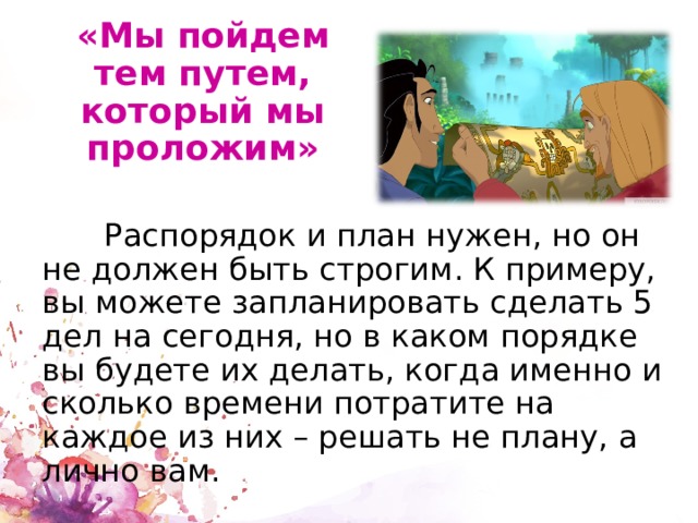 «Мы пойдем тем путем, который мы проложим»  Распорядок и план нужен, но он не должен быть строгим. К примеру, вы можете запланировать сделать 5 дел на сегодня, но в каком порядке вы будете их делать, когда именно и сколько времени потратите на каждое из них – решать не плану, а лично вам. 