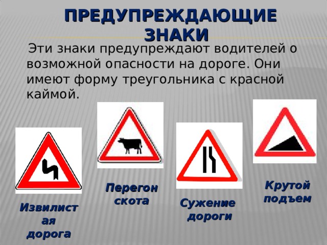ПРЕДУПРЕЖДАЮЩИЕ ЗНАКИ  Эти знаки предупреждают водителей о возможной опасности на дороге. Они имеют форму треугольника с красной каймой. Крутой подъем Перегон скота Сужение дороги Извилистая дорога 