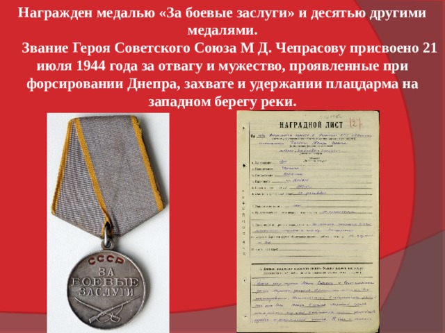 Награжден медалью «За боевые заслуги» и десятью другими медалями.  Звание Героя Советского Союза М Д. Чепрасову присвоено 21 июля 1944 года за отвагу и мужество, проявленные при форсировании Днепра, захвате и удержании плацдарма на западном берегу реки. 