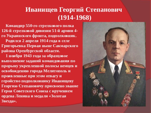 Иванищев Георгий Степанович (1914-1968)  Командир 550-го стрелкового полка 126-й стрелковой дивизии 51-й армии 4-го Украинского фронта, подполковник.  Родился 2 апреля 1914 года в селе Григорьевка Первая ныне Сакмарского района Оренбургской области.  1 ноября 1943 года за образцовое выполнение заданий командования по прорыву укрепленной полосы немцев и освобождению города Мелитополь и проявленные при этом отвагу и геройство подполковнику Иванищеву Георгию Степановичу присвоено звание Героя Советского Союза с вручением ордена Ленина и медали «Золотая Звезда». 