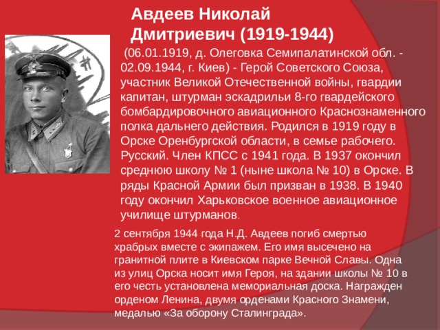 Авдеев Николай Дмитриевич (1919-1944)  (06.01.1919, д. Олеговка Семипалатинской обл. - 02.09.1944, г. Киев) - Герой Советского Союза, участник Великой Отечественной войны, гвардии капитан, штурман эскадрильи 8-го гвардейского бомбардировочного авиационного Краснознаменного полка дальнего действия. Родился в 1919 году в Орске Оренбургской области, в семье рабочего. Русский. Член КПСС с 1941 года. В 1937 окончил среднюю школу № 1 (ныне школа № 10) в Орске. В ряды Красной Армии был призван в 1938. В 1940 году окончил Харьковское военное авиационное училище штурманов . 2 сентября 1944 года Н.Д. Авдеев погиб смертью храбрых вместе с экипажем. Его имя высечено на гранитной плите в Киевском парке Вечной Славы. Одна из улиц Орска носит имя Героя, на здании школы № 10 в его честь установлена мемориальная доска. Награжден орденом Ленина, двумя орденами Красного Знамени, медалью «За оборону Сталинграда». 